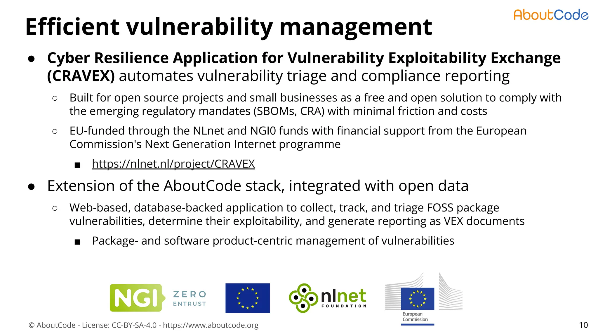 © AboutCode - License: CC-BY-SA-4.0 - https://www.aboutcode.org
Eﬃcient vulnerability management
10
● Cyber Resilience Application for Vulnerability Exploitability Exchange
(CRAVEX) automates vulnerability triage and compliance reporting
○ Built for open source projects and small businesses as a free and open solution to comply with
the emerging regulatory mandates (SBOMs, CRA) with minimal friction and costs
○ EU-funded through the NLnet and NGI0 funds with ﬁnancial support from the European
Commission's Next Generation Internet programme
■ https://nlnet.nl/project/CRAVEX
● Extension of the AboutCode stack, integrated with open data
○ Web-based, database-backed application to collect, track, and triage FOSS package
vulnerabilities, determine their exploitability, and generate reporting as VEX documents
■ Package- and software product-centric management of vulnerabilities
 