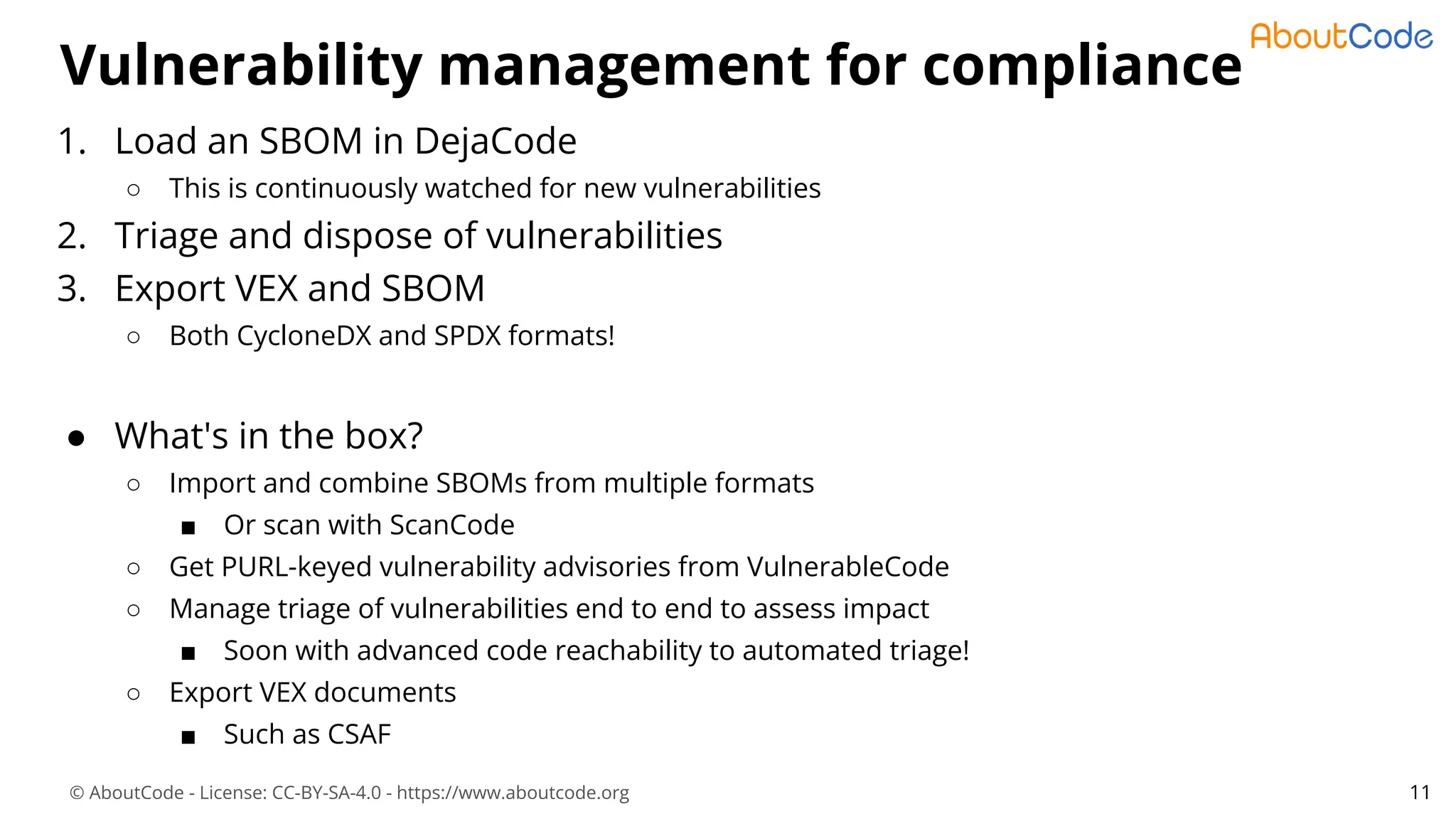 © AboutCode - License: CC-BY-SA-4.0 - https://www.aboutcode.org
Vulnerability management for compliance
11
1. Load an SBOM in DejaCode
○ This is continuously watched for new vulnerabilities
2. Triage and dispose of vulnerabilities
3. Export VEX and SBOM
○ Both CycloneDX and SPDX formats!
● What's in the box?
○ Import and combine SBOMs from multiple formats
■ Or scan with ScanCode
○ Get PURL-keyed vulnerability advisories from VulnerableCode
○ Manage triage of vulnerabilities end to end to assess impact
■ Soon with advanced code reachability to automated triage!
○ Export VEX documents
■ Such as CSAF
 