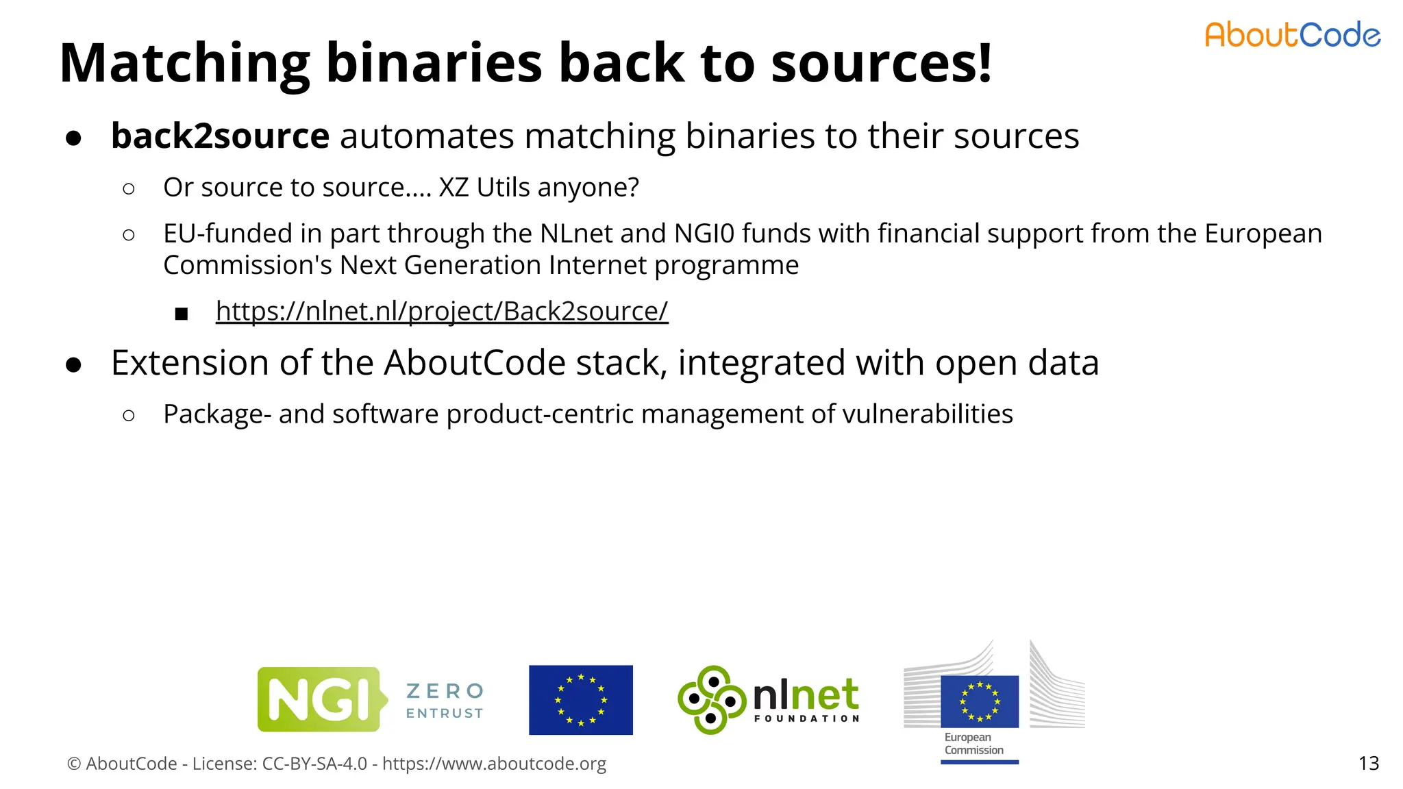 © AboutCode - License: CC-BY-SA-4.0 - https://www.aboutcode.org
Matching binaries back to sources!
13
● back2source automates matching binaries to their sources
○ Or source to source.... XZ Utils anyone?
○ EU-funded in part through the NLnet and NGI0 funds with ﬁnancial support from the European
Commission's Next Generation Internet programme
■ https://nlnet.nl/project/Back2source/
● Extension of the AboutCode stack, integrated with open data
○ Package- and software product-centric management of vulnerabilities
 