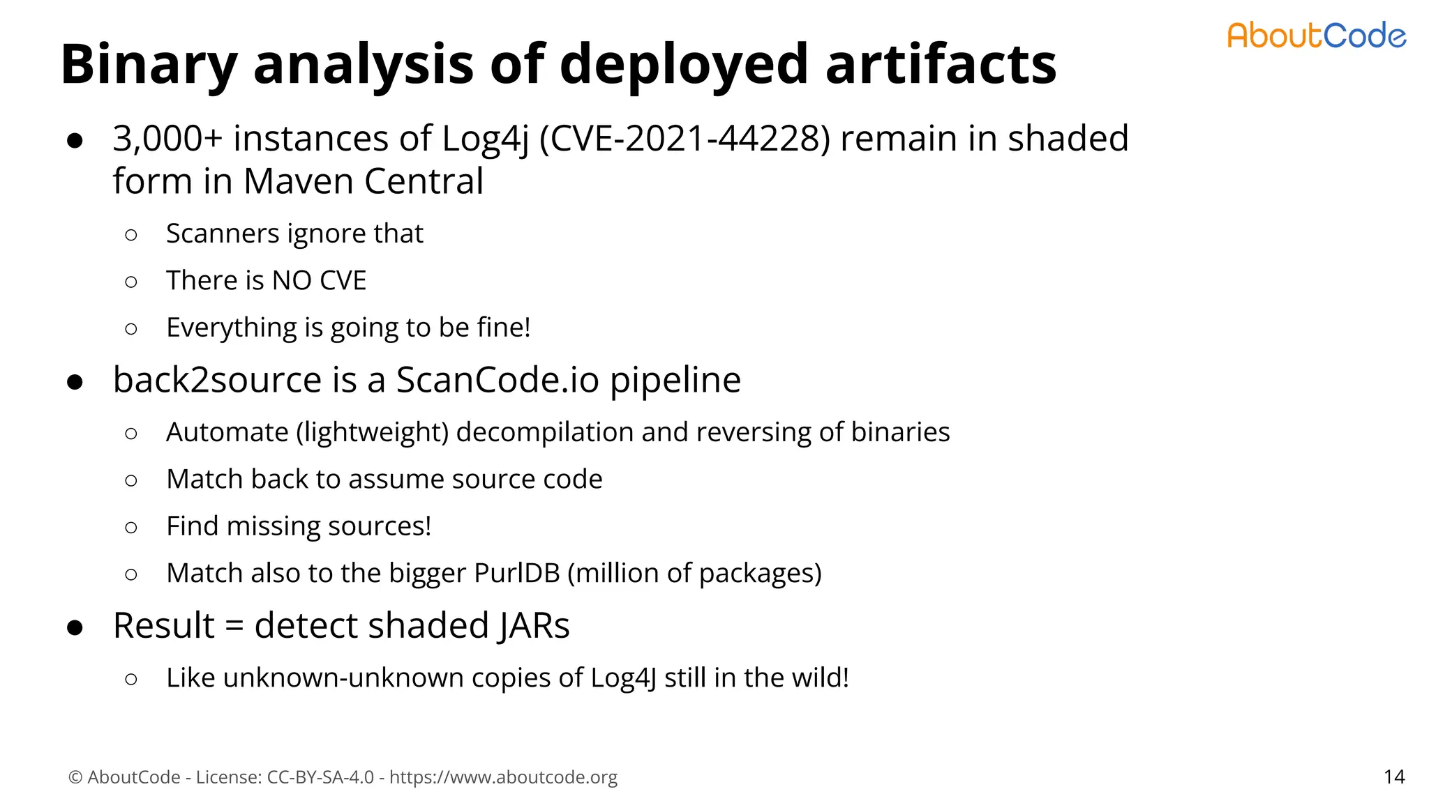 © AboutCode - License: CC-BY-SA-4.0 - https://www.aboutcode.org
Binary analysis of deployed artifacts
14
● 3,000+ instances of Log4j (CVE-2021-44228) remain in shaded
form in Maven Central
○ Scanners ignore that
○ There is NO CVE
○ Everything is going to be ﬁne!
● back2source is a ScanCode.io pipeline
○ Automate (lightweight) decompilation and reversing of binaries
○ Match back to assume source code
○ Find missing sources!
○ Match also to the bigger PurlDB (million of packages)
● Result = detect shaded JARs
○ Like unknown-unknown copies of Log4J still in the wild!
 