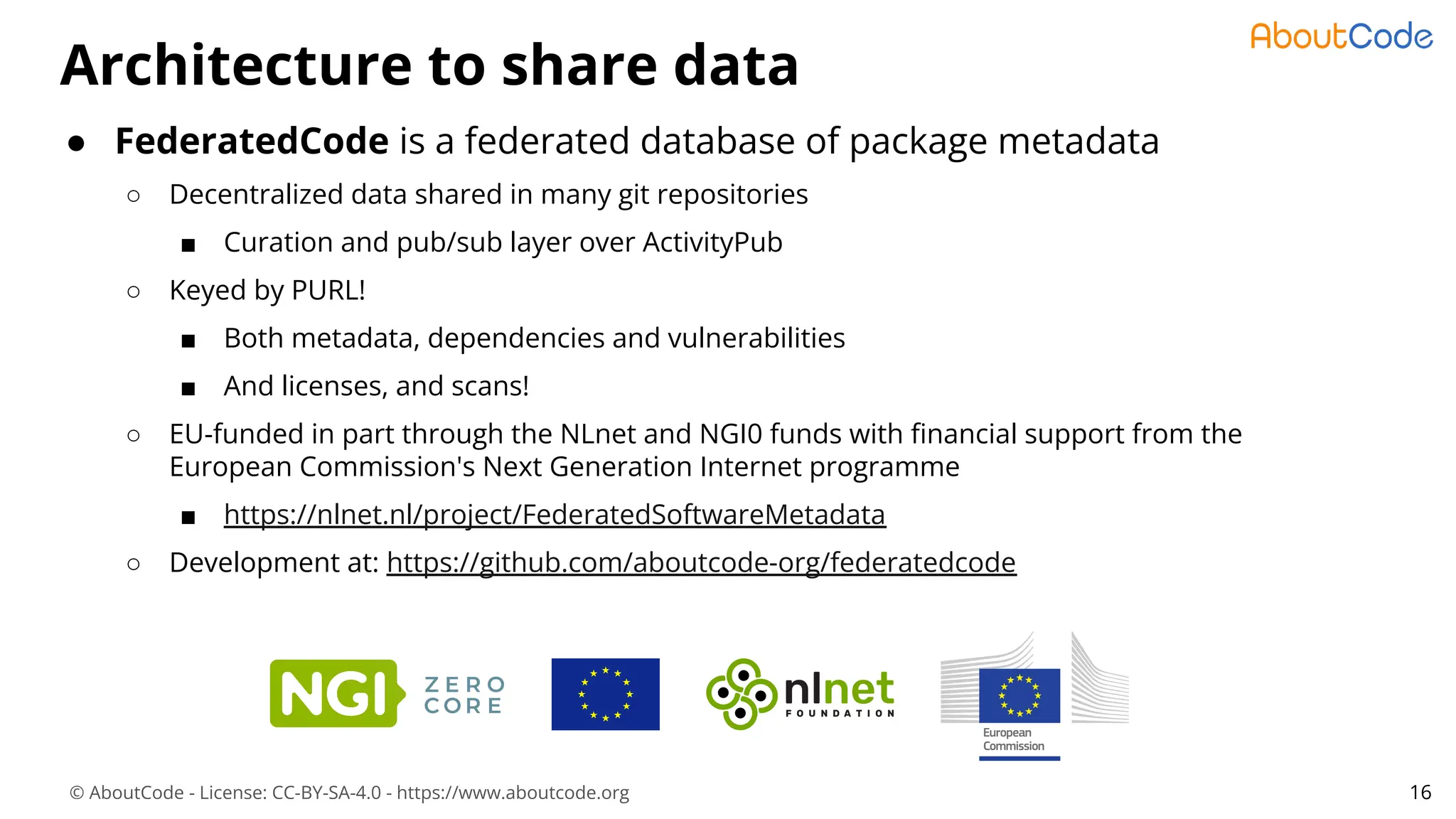 © AboutCode - License: CC-BY-SA-4.0 - https://www.aboutcode.org
● FederatedCode is a federated database of package metadata
○ Decentralized data shared in many git repositories
■ Curation and pub/sub layer over ActivityPub
○ Keyed by PURL!
■ Both metadata, dependencies and vulnerabilities
■ And licenses, and scans!
○ EU-funded in part through the NLnet and NGI0 funds with ﬁnancial support from the
European Commission's Next Generation Internet programme
■ https://nlnet.nl/project/FederatedSoftwareMetadata
○ Development at: https://github.com/aboutcode-org/federatedcode
Architecture to share data
16
 