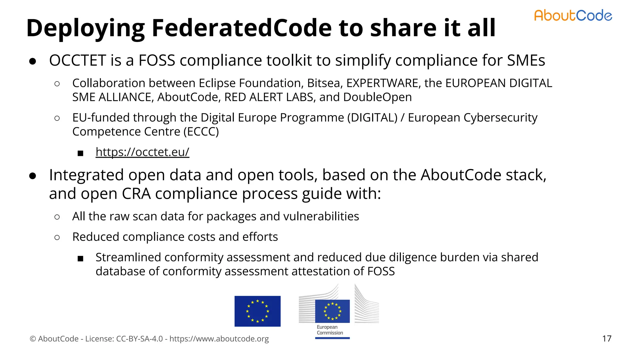 © AboutCode - License: CC-BY-SA-4.0 - https://www.aboutcode.org
Deploying FederatedCode to share it all
17
● OCCTET is a FOSS compliance toolkit to simplify compliance for SMEs
○ Collaboration between Eclipse Foundation, Bitsea, EXPERTWARE, the EUROPEAN DIGITAL
SME ALLIANCE, AboutCode, RED ALERT LABS, and DoubleOpen
○ EU-funded through the Digital Europe Programme (DIGITAL) / European Cybersecurity
Competence Centre (ECCC)
■ https://occtet.eu/
● Integrated open data and open tools, based on the AboutCode stack,
and open CRA compliance process guide with:
○ All the raw scan data for packages and vulnerabilities
○ Reduced compliance costs and eﬀorts
■ Streamlined conformity assessment and reduced due diligence burden via shared
database of conformity assessment attestation of FOSS
 