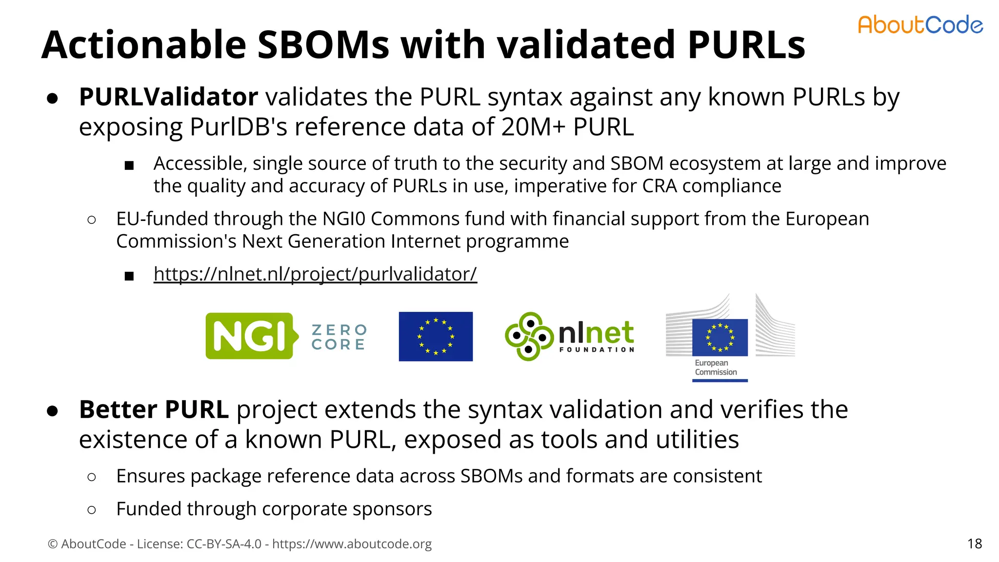 © AboutCode - License: CC-BY-SA-4.0 - https://www.aboutcode.org
● PURLValidator validates the PURL syntax against any known PURLs by
exposing PurlDB's reference data of 20M+ PURL
■ Accessible, single source of truth to the security and SBOM ecosystem at large and improve
the quality and accuracy of PURLs in use, imperative for CRA compliance
○ EU-funded through the NGI0 Commons fund with ﬁnancial support from the European
Commission's Next Generation Internet programme
■ https://nlnet.nl/project/purlvalidator/
● Better PURL project extends the syntax validation and veriﬁes the
existence of a known PURL, exposed as tools and utilities
○ Ensures package reference data across SBOMs and formats are consistent
○ Funded through corporate sponsors
Actionable SBOMs with validated PURLs
18
 