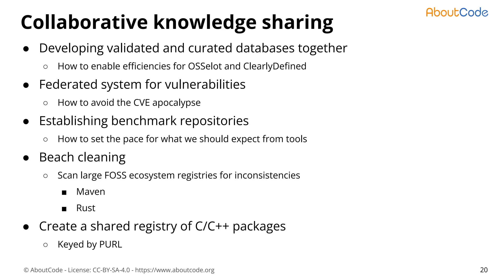 © AboutCode - License: CC-BY-SA-4.0 - https://www.aboutcode.org
Collaborative knowledge sharing
20
● Developing validated and curated databases together
○ How to enable eﬃciencies for OSSelot and ClearlyDeﬁned
● Federated system for vulnerabilities
○ How to avoid the CVE apocalypse
● Establishing benchmark repositories
○ How to set the pace for what we should expect from tools
● Beach cleaning
○ Scan large FOSS ecosystem registries for inconsistencies
■ Maven
■ Rust
● Create a shared registry of C/C++ packages
○ Keyed by PURL
 