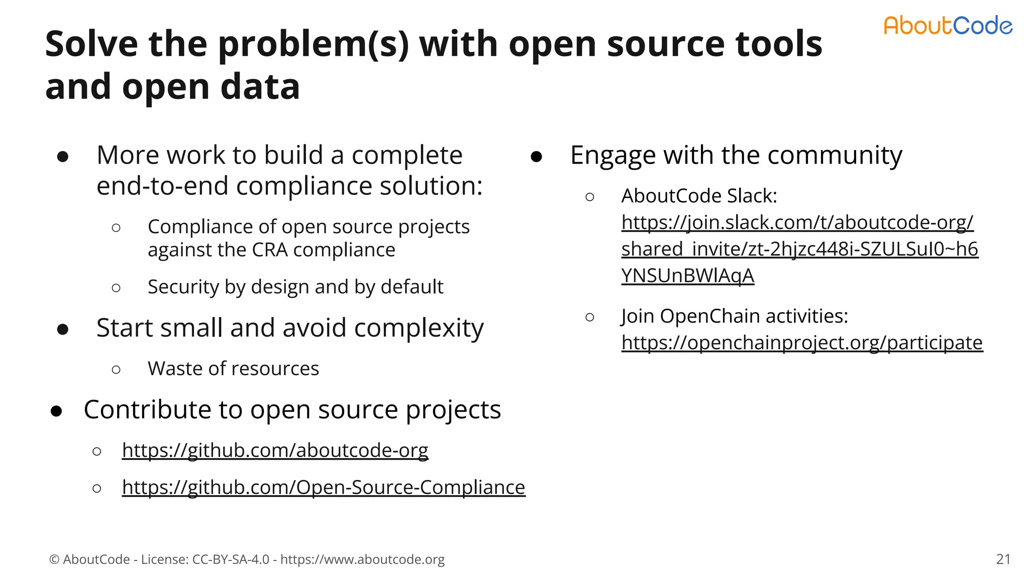 © AboutCode - License: CC-BY-SA-4.0 - https://www.aboutcode.org
● Engage with the community
○ AboutCode Slack:
https://join.slack.com/t/aboutcode-org/
shared_invite/zt-2hjzc448i-SZULSuI0~h6
YNSUnBWlAqA
○ Join OpenChain activities:
https://openchainproject.org/participate
Solve the problem(s) with open source tools
and open data
● More work to build a complete
end-to-end compliance solution:
○ Compliance of open source projects
against the CRA compliance
○ Security by design and by default
● Start small and avoid complexity
○ Waste of resources
● Contribute to open source projects
○ https://github.com/aboutcode-org
○ https://github.com/Open-Source-Compliance
21
 