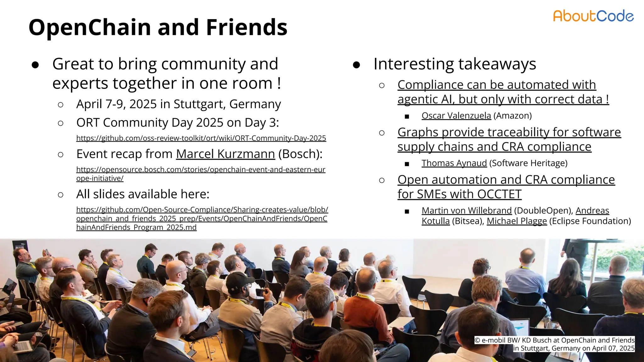© AboutCode - License: CC-BY-SA-4.0 - https://www.aboutcode.org
OpenChain and Friends
3
● Great to bring community and
experts together in one room !
○ April 7-9, 2025 in Stuttgart, Germany
○ ORT Community Day 2025 on Day 3:
https://github.com/oss-review-toolkit/ort/wiki/ORT-Community-Day-2025
○ Event recap from Marcel Kurzmann (Bosch):
https://opensource.bosch.com/stories/openchain-event-and-eastern-eur
ope-initiative/
○ All slides available here:
https://github.com/Open-Source-Compliance/Sharing-creates-value/blob/
openchain_and_friends_2025_prep/Events/OpenChainAndFriends/OpenC
hainAndFriends_Program_2025.md
© e-mobil BW/ KD Busch at OpenChain and Friends
in Stuttgart, Germany on April 07, 2025
● Interesting takeaways
○ Compliance can be automated with
agentic AI, but only with correct data !
■ Oscar Valenzuela (Amazon)
○ Graphs provide traceability for software
supply chains and CRA compliance
■ Thomas Aynaud (Software Heritage)
○ Open automation and CRA compliance
for SMEs with OCCTET
■ Martin von Willebrand (DoubleOpen), Andreas
Kotulla (Bitsea), Michael Plagge (Eclipse Foundation)
 