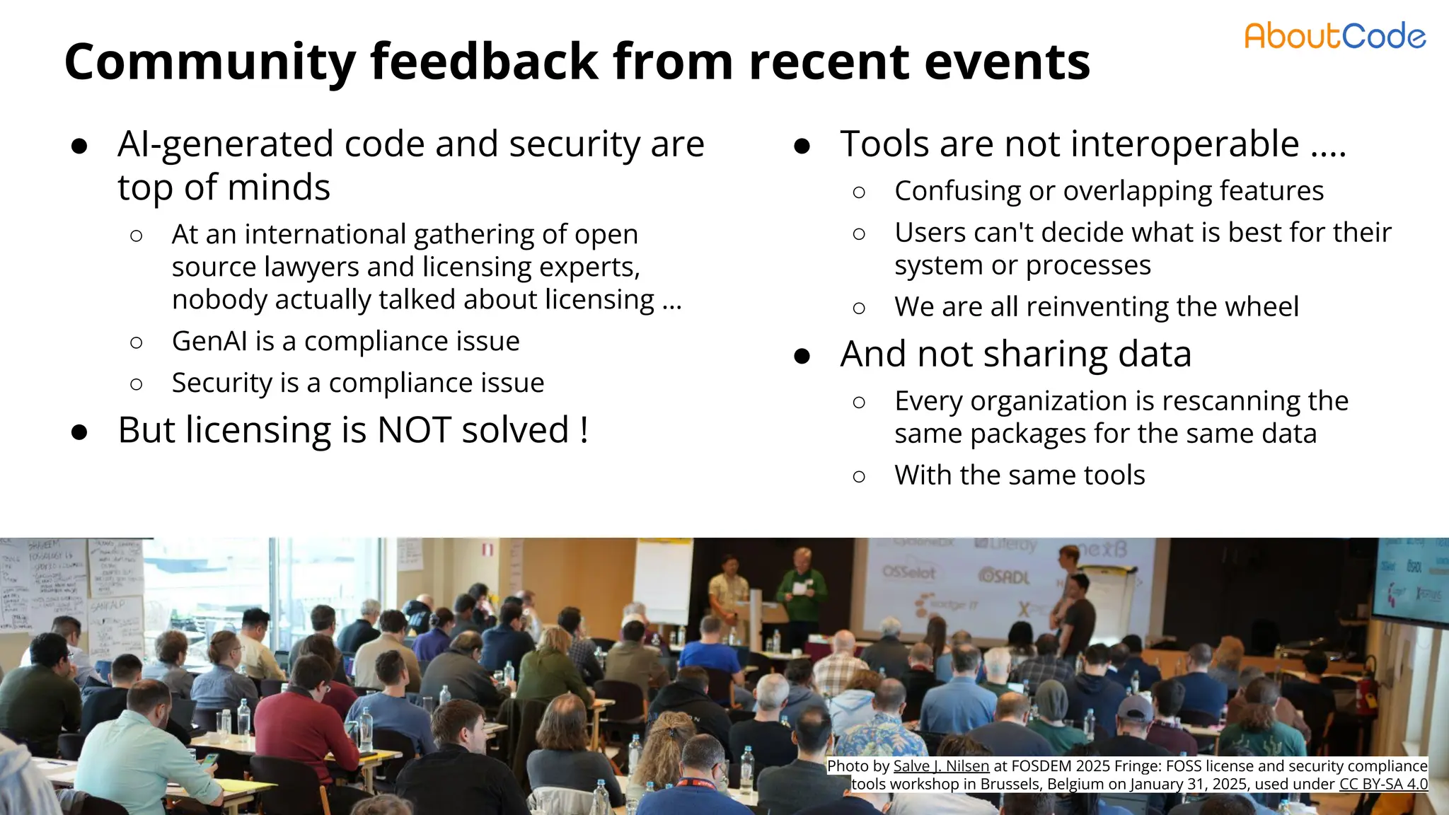© AboutCode - License: CC-BY-SA-4.0 - https://www.aboutcode.org
Community feedback from recent events
4
● AI-generated code and security are
top of minds
○ At an international gathering of open
source lawyers and licensing experts,
nobody actually talked about licensing …
○ GenAI is a compliance issue
○ Security is a compliance issue
● But licensing is NOT solved !
Photo by Salve J. Nilsen at FOSDEM 2025 Fringe: FOSS license and security compliance
tools workshop in Brussels, Belgium on January 31, 2025, used under CC BY-SA 4.0
● Tools are not interoperable ....
○ Confusing or overlapping features
○ Users can't decide what is best for their
system or processes
○ We are all reinventing the wheel
● And not sharing data
○ Every organization is rescanning the
same packages for the same data
○ With the same tools
 