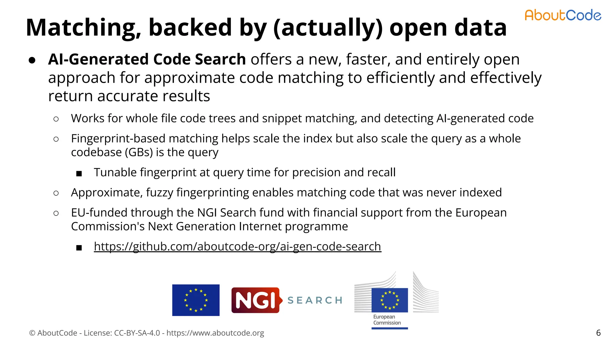 © AboutCode - License: CC-BY-SA-4.0 - https://www.aboutcode.org
● AI-Generated Code Search oﬀers a new, faster, and entirely open
approach for approximate code matching to eﬃciently and eﬀectively
return accurate results
○ Works for whole ﬁle code trees and snippet matching, and detecting AI-generated code
○ Fingerprint-based matching helps scale the index but also scale the query as a whole
codebase (GBs) is the query
■ Tunable ﬁngerprint at query time for precision and recall
○ Approximate, fuzzy ﬁngerprinting enables matching code that was never indexed
○ EU-funded through the NGI Search fund with ﬁnancial support from the European
Commission's Next Generation Internet programme
■ https://github.com/aboutcode-org/ai-gen-code-search
Matching, backed by (actually) open data
6
 