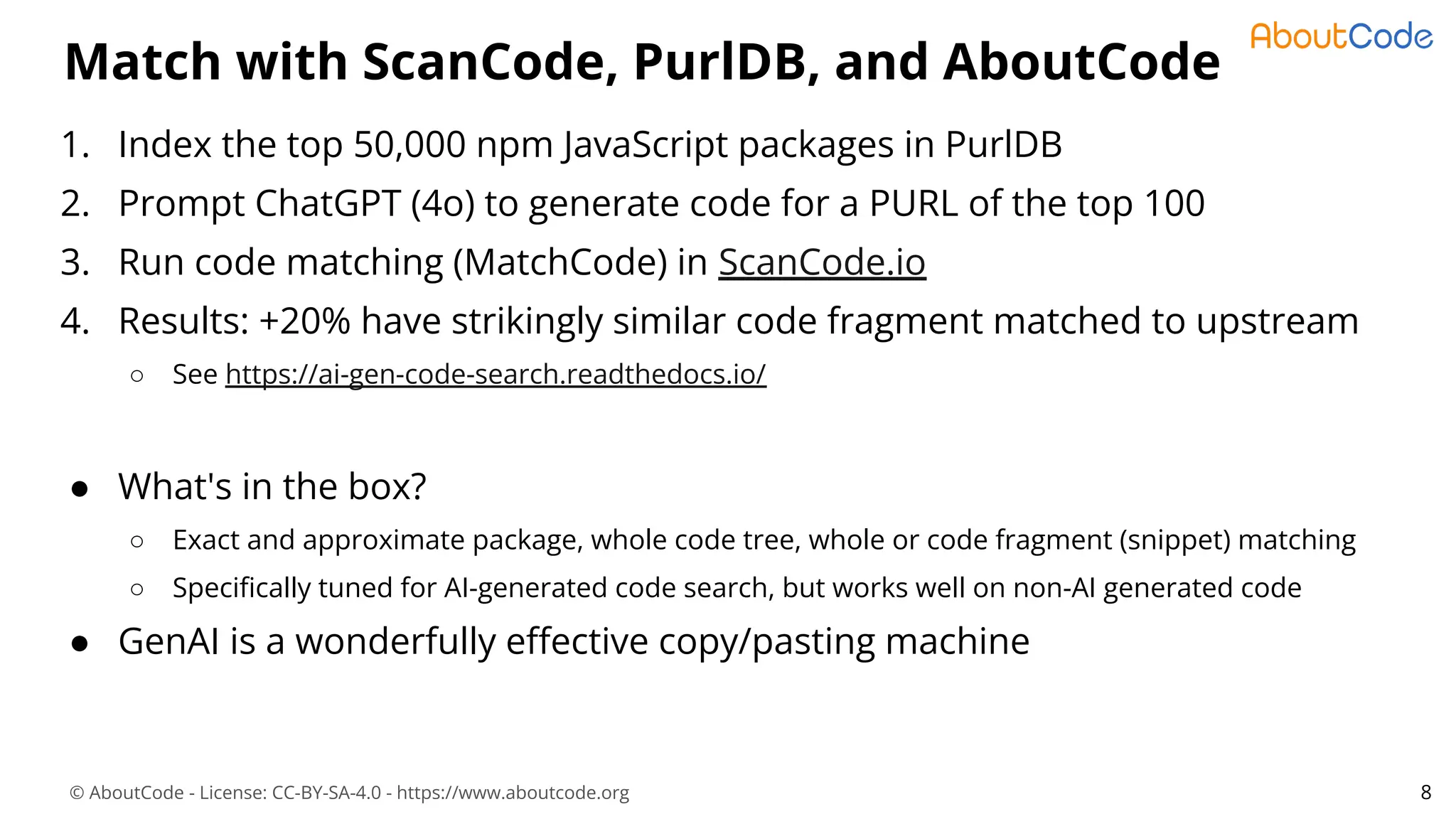 © AboutCode - License: CC-BY-SA-4.0 - https://www.aboutcode.org
Match with ScanCode, PurlDB, and AboutCode
1. Index the top 50,000 npm JavaScript packages in PurlDB
2. Prompt ChatGPT (4o) to generate code for a PURL of the top 100
3. Run code matching (MatchCode) in ScanCode.io
4. Results: +20% have strikingly similar code fragment matched to upstream
○ See https://ai-gen-code-search.readthedocs.io/
● What's in the box?
○ Exact and approximate package, whole code tree, whole or code fragment (snippet) matching
○ Speciﬁcally tuned for AI-generated code search, but works well on non-AI generated code
● GenAI is a wonderfully eﬀective copy/pasting machine
8
 