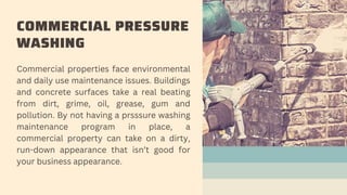 COMMERCIAL PRESSURE
WASHING
Commercial properties face environmental
and daily use maintenance issues. Buildings
and concr...