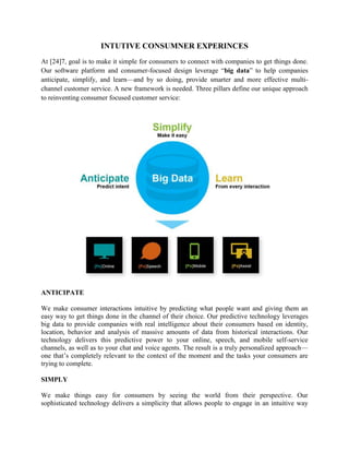 INTUTIVE CONSUMNER EXPERINCES
At [24]7, goal is to make it simple for consumers to connect with companies to get things done.
Our software platform and consumer-focused design leverage ―big data‖ to help companies
anticipate, simplify, and learn—and by so doing, provide smarter and more effective multi-
channel customer service. A new framework is needed. Three pillars define our unique approach
to reinventing consumer focused customer service:




ANTICIPATE

We make consumer interactions intuitive by predicting what people want and giving them an
easy way to get things done in the channel of their choice. Our predictive technology leverages
big data to provide companies with real intelligence about their consumers based on identity,
location, behavior and analysis of massive amounts of data from historical interactions. Our
technology delivers this predictive power to your online, speech, and mobile self-service
channels, as well as to your chat and voice agents. The result is a truly personalized approach—
one that‘s completely relevant to the context of the moment and the tasks your consumers are
trying to complete.

SIMPLY

We make things easy for consumers by seeing the world from their perspective. Our
sophisticated technology delivers a simplicity that allows people to engage in an intuitive way
 
