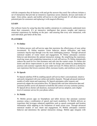 with the companies they do business with and get the answers they need. Our software initiates a
set of interactions that provide an immersive experience across channels, devices and modes of
input—from online, speech, and mobile self-service to chat and beyond. It‘s all about removing
potential pain for consumers and replacing it with magical efficiency.

LEARN

Our software learns by using big data that enables enterprises to continuously understand more
about their consumers. It‘s an interactive intelligence that powers insights and improves
consumer experiences by building on the past—and ensuring that every new interaction, with
each individual, gets better all the time.

PLATFORM

    Px Online

       Px Online powers web self-service apps that maximize the effectiveness of your online
       investments. Px Online monitors visitor behavior, detects difficulties, and leads
       customers step-by-step through even the most challenging journeys. Through advanced
       statistical models of visitor intent and engagement; Px Online anticipates customer
       behavior and determines the optimal interaction strategy. By simplifying the experience,
       resolving issues and completing transactions in web self-service, Px Online dramatically
       reduces the need for live chat assistance and calls into the contact center. Px Online also
       learns and drives improvements in your web site design and content by pinpointing the
       journeys and customer segments that are under-serviced. Px Online delivers a distinctive
       user experience that lowers customer effort, increases loyalty, and reinforces your brand.

    Px Speech

       Px Speech redefines IVR by enabling speech self-service that‘s conversational, intuitive
       and easily integrated with your online and mobile channels. Through advanced statistical
       models of caller intent and experience, Px Speech anticipates caller requests and
       proactively adapts the conversation flow. Px Speech links real-time interaction data and
       customer profiles across all channels to build the full context of every customer journey.
       Px Speech drives shorter call durations, increased self-service adoption, and a higher
       level of customer service for your phone callers.

    Px Mobile

       Px Mobile powers apps on Smartphone and tablet devices that automate customer
       journeys using a combination of speech and touch modalities. Px Mobile delivers an
       experience that leverages enhanced capabilities such as speech commands and location
       information while adapting to the limitations of small screen sizes. Through advanced
       statistical models of user intent and engagement, Px Mobile anticipates customer
       behavior and determines the optimal interaction strategy. Mobile apps integrate with
 