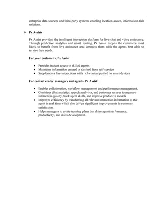 enterprise data sources and third-party systems enabling location-aware, information-rich
   solutions.

 Px Assists

   Px Assist provides the intelligent interaction platform for live chat and voice assistance.
   Through predictive analytics and smart routing, Px Assist targets the customers most
   likely to benefit from live assistance and connects them with the agents best able to
   service their needs.

   For your customers, Px Assist:

          Provides instant access to skilled agents
          Maintains information entered or derived from self-service
          Supplements live interactions with rich content pushed to smart devices

   For contact center managers and agents, Px Assist:

          Enables collaboration, workflow management and performance management.
          Combines chat analytics, speech analytics, and customer surveys to measure
          interaction quality, track agent skills, and improve predictive models
          Improves efficiency by transferring all relevant interaction information to the
          agent in real time which also drives significant improvements in customer
          satisfaction.
          Helps managers to create training plans that drive agent performance,
          productivity, and skills development.
 