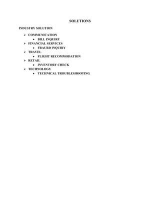 SOLUTIONS
INDUSTRY SOLUTION

   COMMUNICATION
         BILL INQUIRY
   FINANCIAL SERVICES
         FRAURD INQUIRY
   TRAVEL
         FLIGHT RECOMMODATION
   RETAIL
         INVENTORY CHECK
   TECHNOLOGY
         TECHNICAL TROUBLESHOOTING
 