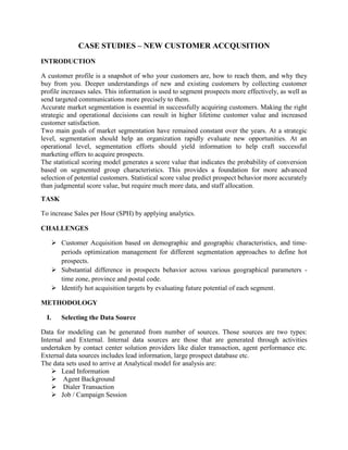 CASE STUDIES – NEW CUSTOMER ACCQUSITION
INTRODUCTION

A customer profile is a snapshot of who your customers are, how to reach them, and why they
buy from you. Deeper understandings of new and existing customers by collecting customer
profile increases sales. This information is used to segment prospects more effectively, as well as
send targeted communications more precisely to them.
Accurate market segmentation is essential in successfully acquiring customers. Making the right
strategic and operational decisions can result in higher lifetime customer value and increased
customer satisfaction.
Two main goals of market segmentation have remained constant over the years. At a strategic
level, segmentation should help an organization rapidly evaluate new opportunities. At an
operational level, segmentation efforts should yield information to help craft successful
marketing offers to acquire prospects.
The statistical scoring model generates a score value that indicates the probability of conversion
based on segmented group characteristics. This provides a foundation for more advanced
selection of potential customers. Statistical score value predict prospect behavior more accurately
than judgmental score value, but require much more data, and staff allocation.
Page
TASK

To increase Sales per Hour (SPH) by applying analytics.

CHALLENGES

     Customer Acquisition based on demographic and geographic characteristics, and time-
      periods optimization management for different segmentation approaches to define hot
      prospects.
     Substantial difference in prospects behavior across various geographical parameters -
      time zone, province and postal code.
     Identify hot acquisition targets by evaluating future potential of each segment.

METHODOLOGY

  I.   Selecting the Data Source

Data for modeling can be generated from number of sources. Those sources are two types:
Internal and External. Internal data sources are those that are generated through activities
undertaken by contact center solution providers like dialer transaction, agent performance etc.
External data sources includes lead information, large prospect database etc.
The data sets used to arrive at Analytical model for analysis are:
     Lead Information
     Agent Background
     Dialer Transaction
     Job / Campaign Session
 