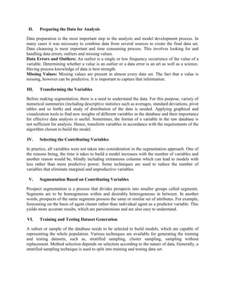 II.   Preparing the Data for Analysis

Data preparation is the most important step in the analysis and model development process. In
many cases it was necessary to combine data from several sources to create the final data set.
Data cleansing is most important and time consuming process. This involves looking for and
handling data errors, outliers and missing values.
Data Errors and Outliers: An outlier is a single or low frequency occurrence of the value of a
variable. Determining whether a value is an outlier or a data error is an art as well as a science.
Having process knowledge of data is best strength.
Missing Values: Missing values are present in almost every data set. The fact that a value is
missing, however can be predictive. It is important to capture that information.

III.   Transforming the Variables

Before making segmentation, there is a need to understand the data. For this purpose, variety of
numerical summaries (including descriptive statistics such as averages, standard deviations, pivot
tables and so forth) and study of distribution of the data is needed. Applying graphical and
visualization tools to find new insights of different variables in the database and their importance
for effective data analysis is useful. Sometimes, the format of a variable in the raw database is
not sufficient for analysis. Hence, transform variables in accordance with the requirements of the
algorithm chosen to build the model.

IV.    Selecting the Contributing Variables

In practice, all variables were not taken into consideration in the segmentation approach. One of
the reasons being, the time it takes to build a model increases with the number of variables and
another reason would be, blindly including extraneous columns which can lead to models with
less rather than more predictive power. Some techniques are used to reduce the number of
variables that eliminate marginal and unproductive variables.

 V.    Segmentation Based on Contributing Variables

Prospect segmentation is a process that divides prospects into smaller groups called segments.
Segments are to be homogeneous within and desirably heterogeneous in between. In another
words, prospects of the same segments possess the same or similar set of attributes. For example,
forecasting on the basis of agent cluster rather than individual agent as a predictor variable. This
yields more accurate results, which are parsimonious and are also easy to understand.

VI.    Training and Testing Dataset Generation

A subset or sample of the database needs to be selected to build models, which are capable of
representing the whole population. Various techniques are available for generating the training
and testing datasets, such as, stratified sampling, cluster sampling, sampling without
replacement. Method selection depends on selection according to the nature of data. Generally, a
stratified sampling technique is used to split into training and testing data set.
 