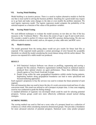 VII.    Scoring Model Building

 Model building is an iterative process. There is a need to explore alternative models to find the
 one that is most useful in solving the business problem. Searching for a good model may require
 us to go back and make some changes to the data or even modify the problem statement. We
 used logistic regression model. The logistic regression model computes the probability of the
 selected response as a function of the values of the predictor variables.

VIII.   Scoring Model Testing

 We used different techniques to evaluate the model accuracy on test data set. One of the key
 measures is the ‗Confusion Matrix‘. This shows the extent of type I, type II and overall errors.
 We consider a model is perfect if it shows more than 80% accuracy during testing. We also use
 different methods to test the model, such as, chi-square, p-value, odds ratio, and ROC curve.

 IX.    Model Evolution

 The model generated from the testing phase would not give results for future lead files as
 expected. If the expected results generate a certain percentage of error beyond the acceptable
 threshold, we rebuild the model considering the recent dataset along with the earlier dataset. The
 process was repeated till a stable model was produced.


 RESULT

      SAS Statistical Analysis Software was chosen as profiling, segmenting and scoring a
         prospect for this analysis. Predictive segmentation methods based on statistical analysis
         produced three optimal clusters on agent performance. These three different clusters
         classify agents as Very Good, Good and Average.
      People living within the same geographical boundaries exhibit similar buying patterns.
         Segmenting markets along geographical boundaries can lead to more specialized and
         focused marketing approaches.
 Each segment‘s propensity to buy the services was used to evaluate the future potential of each
 segment.
 Past call transaction data was used to know the day of a week conversion trend and hour of a day
 conversion trend. This trend was utilized to call a prospect at proper time. A time zone mapping
 exercise was conducted to guide the dialing strategy.
 A standard definition of segments was developed which could be used for selecting potential
 prospects. Various groups could now more effectively collaborate around tactical dialing
 strategies.

 SCORING MODEL

 The scoring method was used to find out a score value of a prospect based on a collection of
 evidence as a whole while considering numerous dimensional groups. This provides a foundation
 for more advanced selection of potential prospects. Statistical score value predict prospect
 