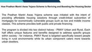 The Pradhan Mantri Awas Yojana scheme was initiated with the intent of
providing affordable housing solutions through credit-linked subvention of
mortgages for economically vulnerable groups such as low and middle income
classes. This scheme provides both public and private financing.
The program is divided into two distinct halves - PMAY Urban and Rural. Each
half offers unique features and benefits designed to address specific groups
within society - for instance, PMAY Rural is targeted specifically toward people
living in rural environments while its urban component caters more towards
urban dwellers.
How Pradhan Mantri Awas Yojana Scheme is Reviving and Boosting the Housing Sector
 