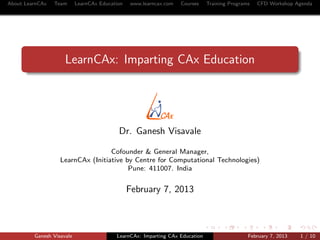 About LearnCAx   Team      LearnCAx Education   www.learncax.com   Courses    Training Programs   CFD Workshop Agenda




                     LearnCAx: Imparting CAx Education




                                           Dr. Ganesh Visavale

                                   Cofounder & General Manager,
                   LearnCAx (Initiative by Centre for Computational Technologies)
                                         Pune: 411007. India


                                                February 7, 2013



         Ganesh Visavale                  LearnCAx: Imparting CAx Education                   February 7, 2013   1 / 10
 