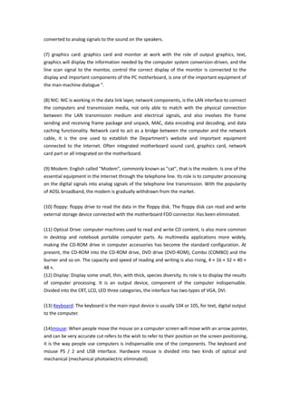 converted to analog signals to the sound on the speakers.

(7) graphics card: graphics card and monitor at work with the role of output graphics, text,
graphics will display the information needed by the computer system conversion-driven, and the
line scan signal to the monitor, control the correct display of the monitor is connected to the
display and important components of the PC motherboard, is one of the important equipment of
the man-machine dialogue ".

(8) NIC: NIC is working in the data link layer, network components, is the LAN interface to connect
the computers and transmission media, not only able to match with the physical connection
between the LAN transmission medium and electrical signals, and also involves the frame
sending and receiving frame package and unpack, MAC, data encoding and decoding, and data
caching functionality. Network card to act as a bridge between the computer and the network
cable, it is the one used to establish the Department's website and important equipment
connected to the Internet. Often integrated motherboard sound card, graphics card, network
card part or all integrated on the motherboard.

(9) Modem: English called "Modem", commonly known as "cat", that is the modem. Is one of the
essential equipment in the Internet through the telephone line. Its role is to computer processing
on the digital signals into analog signals of the telephone line transmission. With the popularity
of ADSL broadband, the modem is gradually withdrawn from the market.

(10) floppy: floppy drive to read the data in the floppy disk. The floppy disk can read and write
external storage device connected with the motherboard FDD connector. Has been eliminated.

(11) Optical Drive: computer machines used to read and write CD content, is also more common
in desktop and notebook portable computer parts. As multimedia applications more widely,
making the CD-ROM drive in computer accessories has become the standard configuration. At
present, the CD-ROM into the CD-ROM drive, DVD drive (DVD-ROM), Combo (COMBO) and the
burner and so on. The capacity and speed of reading and writing is also rising, 4 × 16 × 32 × 40 ×
48 ×.
(12) Display: Display some small, thin, with thick, species diversity, its role is to display the results
of computer processing. It is an output device, component of the computer indispensable.
Divided into the CRT, LCD, LED three categories, the interface has two types of VGA, DVI.

(13) Keyboard: The keyboard is the main input device is usually 104 or 105, for text, digital output
to the computer.

(14)mouse: When people move the mouse on a computer screen will move with an arrow pointer,
and can be very accurate cut refers to the wish to refer to their position on the screen positioning,
it is the way people use computers is indispensable one of the components. The keyboard and
mouse PS / 2 and USB interface. Hardware mouse is divided into two kinds of optical and
mechanical (mechanical photoelectric eliminated)
 