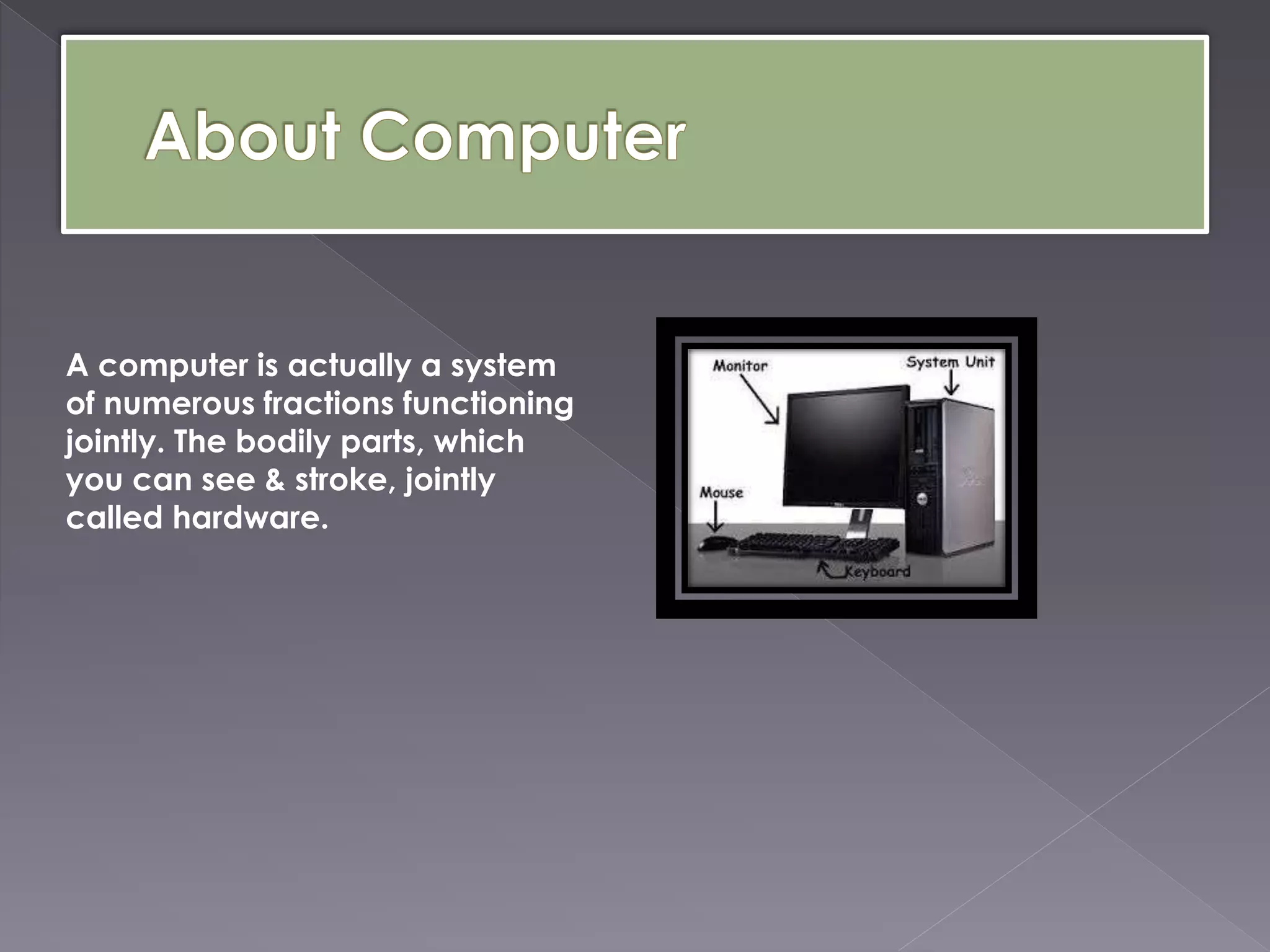 A computer is actually a system
of numerous fractions functioning
jointly. The bodily parts, which
you can see & stroke, jointly
called hardware.
 