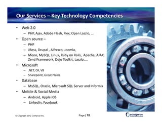 Our Services – Key Technology Competencies

•     Web 2.0
        – PHP, Ajax, Adobe Flash, Flex, Open Laszlo, …
•     Open source –
      Open source
        – PHP 
        – JBoss, Drupal , Alfresco, Joomla, 
        – Mono MySQL Linux Ruby on Rails Apache AJAX
          Mono, MySQL, Linux, Ruby on Rails,  Apache, AJAX, 
          Zend Framework, Dojo Toolkit, Laszlo…..
•     Microsoft
        – .NET, C#, VB
           NET C# VB
        – Sharepoint, Great Plains
•     Database
        – MySQL Oracle Microsoft SQL Server and Informix
          MySQL, Oracle, Microsoft SQL Server and Informix
•     Mobile & Social Media 
        – Android, Apple iOS
        – Li k dI F b k
          LinkedIn, Facebook


© Copyright 2012 Compvue Inc.               Page | 10
 