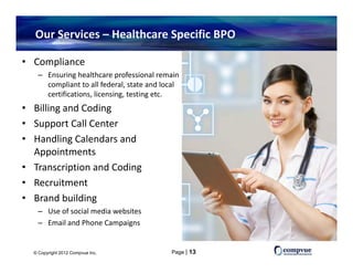 Our Services – Healthcare Specific BPO

• Compliance 
    – Ensuring healthcare professional remain 
      compliant to all federal, state and local 
      compliant to all federal state and local
      certifications, licensing, testing etc.
• Billing and Coding
• Support Call Center
• Handling Calendars and 
  Appointments
• Transcription and Coding
• Recruitment
• Brand building 
    – Use of social media websites
    – Email and Phone Campaigns
      Email and Phone Campaigns


  © Copyright 2012 Compvue Inc.              Page | 13
 
