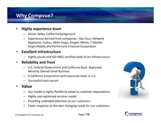 Why Compvue?

•     Highly experience team
        – Silicon Valley, California background
        – Experiences derived from companies like Cisco Network
          Experiences derived from companies ‐ like Cisco, Network 
          Appliance, Fujitsu, Wells Fargo, Amgen, Merck, T‐Mobile, 
          Virgin Mobile and Performant Financial Corporation
•     Excellent infrastructure
        – Highly secure and ISO 9001 certified state of art Infrastructure
•     Reliability and Trust
        – U.S. Federal Government and California Govt. Approved 
          Minority Owned Small Business
        – A California Corporation with executive team in U.S.
        – Successful track record
• V l
  Value
        –   Our model is highly flexible to adopt to customer expectations
        –   Highly cost optimized services model
        –   Providing undivided attention to our customers
            Providing undivided attention to our customers
        –   Faster response to the ever changing needs for our customers

© Copyright 2012 Compvue Inc.                     Page | 15
 