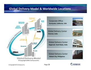 Global Delivery Model & Worldwide Locations


                                                         Corporate Office
                                                            p
                                                         Sunnyvale, California. USA



                                                       Global Delivery Center 
                                                       Gl b l D li     C
                                                       Chennai, India




                                                        Global Delivery Center 
                                                        Nagercoil, Tamil Nadu, India




                                                        Global Delivery Center
                                                         Makati City, Philippines
                                                                   y,      pp
              Global Delivery Model
                 © Copyright 2009, Compvue Inc.


© Copyright 2012 Compvue Inc.                     Page | 5
 