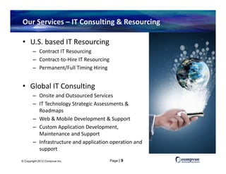 Our Services – IT Consulting & Resourcing 

• U.S. based IT Resourcing
        – Contract IT Resourcingg
        – Contract‐to‐Hire IT Resourcing
        – Permanent/Full Timing Hiring


• Global IT Consulting
        – Onsite and Outsourced Services
        – IT Technology Strategic Assessments & 
          Roadmaps
        – Web & Mobile Development & Support
          Web & Mobile Development & Support
        – Custom Application Development, 
          Maintenance and Support
        – Infrastructure and application operation and
          Infrastructure and application operation and 
          support

© Copyright 2012 Compvue Inc.              Page | 9
 