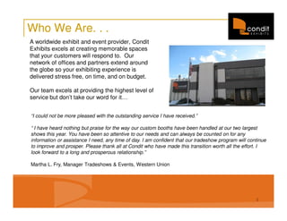 Who We Are. . .
A worldwide exhibit and event provider, Condit
Exhibits excels at creating memorable spaces
that your customers will respond to. Our
network of offices and partners extend around
the globe so your exhibiting experience is
delivered stress free, on time, and on budget.

Our team excels at providing the highest level of
service but don’t take our word for it…


“I could not be more pleased with the outstanding service I have received.”

“ I have heard nothing but praise for the way our custom booths have been handled at our two largest
shows this year. You have been so attentive to our needs and can always be counted on for any
information or assistance I need, any time of day. I am confident that our tradeshow program will continue
to improve and prosper. Please thank all at Condit who have made this transition worth all the effort. I
look forward to a long and prosperous relationship.”

Martha L. Fry, Manager Tradeshows & Events, Western Union




                                                                                                     1
 