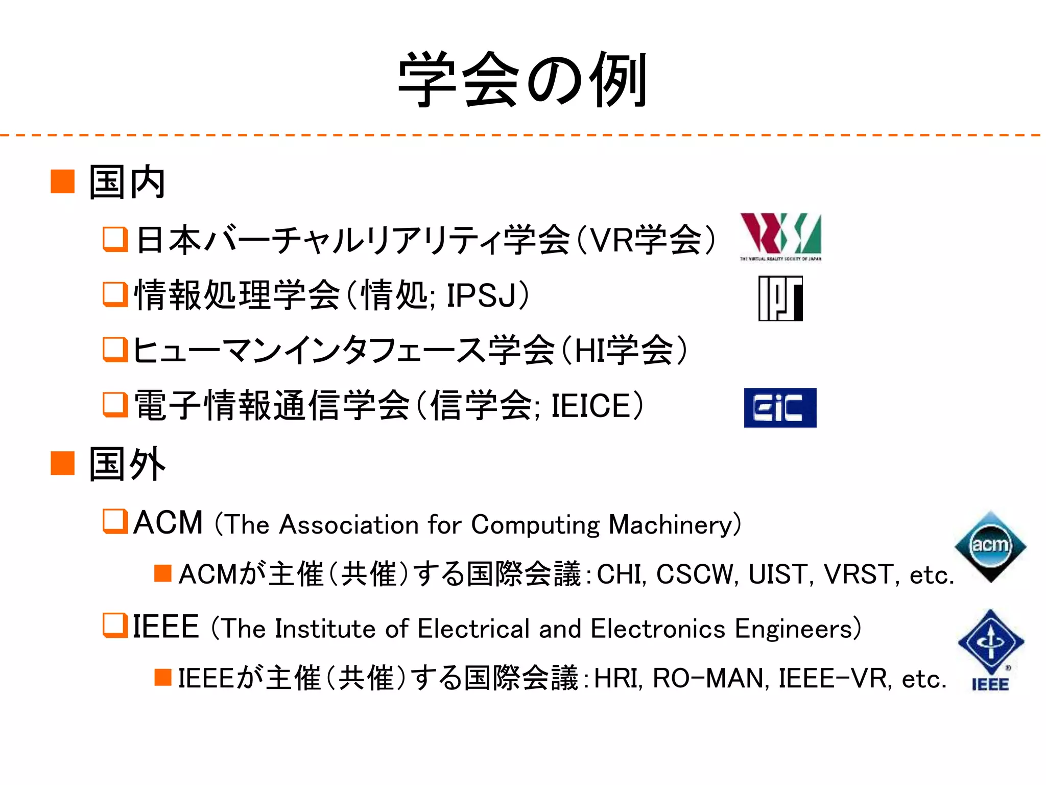 学会の例
 国内
日本バーチャルリアリティ学会（VR学会）
情報処理学会（情処; IPSJ）
ヒューマンインタフェース学会（HI学会）
電子情報通信学会（信学会; IEICE）
 国外
ACM (The Association for Computing Machinery)
 ACMが主催（共催）する国際会議：CHI, CSCW, UIST, VRST, etc.
IEEE (The Institute of Electrical and Electronics Engineers)
 IEEEが主催（共催）する国際会議：HRI, RO-MAN, IEEE-VR, etc.
 