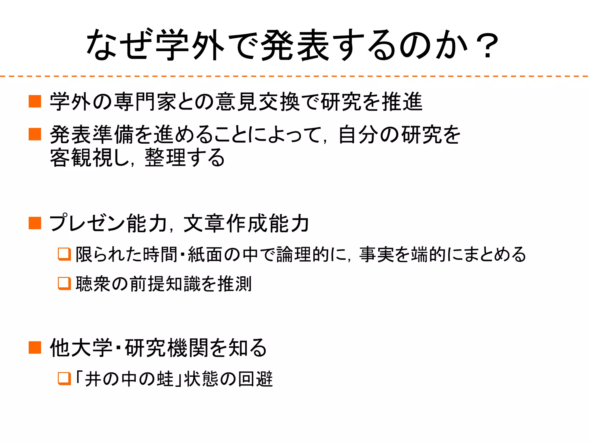 なぜ学外で発表するのか？
 学外の専門家との意見交換で研究を推進
 発表準備を進めることによって，自分の研究を
客観視し，整理する
 プレゼン能力，文章作成能力
限られた時間・紙面の中で論理的に，事実を端的にまとめる
聴衆の前提知識を推測
 他大学・研究機関を知る
「井の中の蛙」状態の回避
 