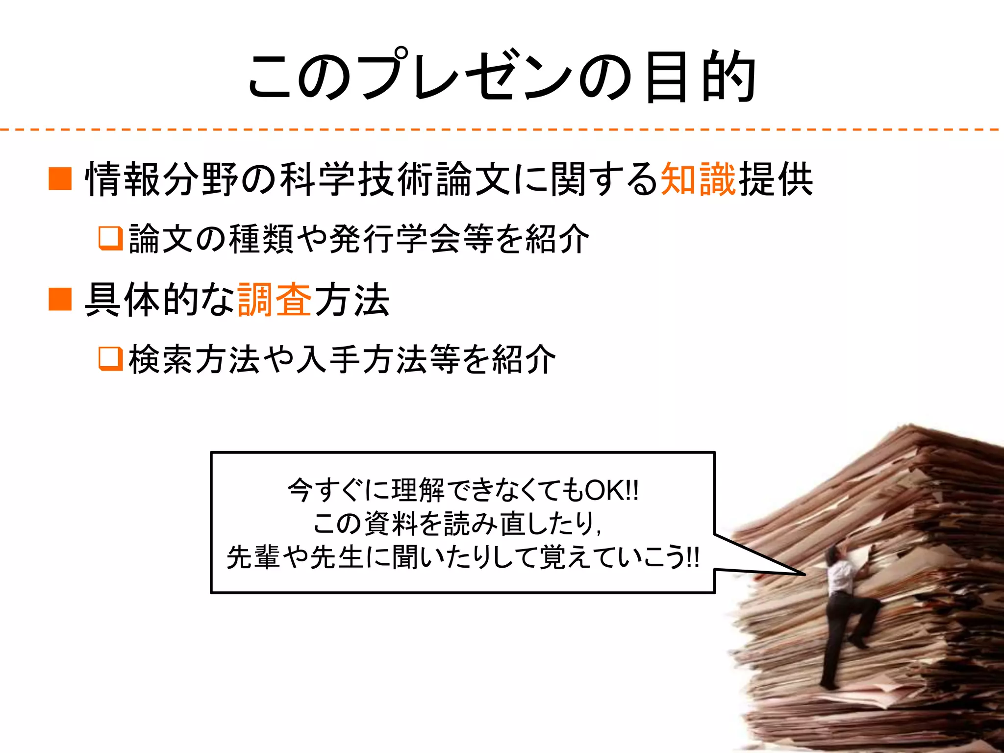 このプレゼンの目的
 情報分野の科学技術論文に関する知識提供
論文の種類や発行学会等を紹介
 具体的な調査方法
検索方法や入手方法等を紹介
今すぐに理解できなくてもOK!!
この資料を読み直したり，
先輩や先生に聞いたりして覚えていこう!!
 