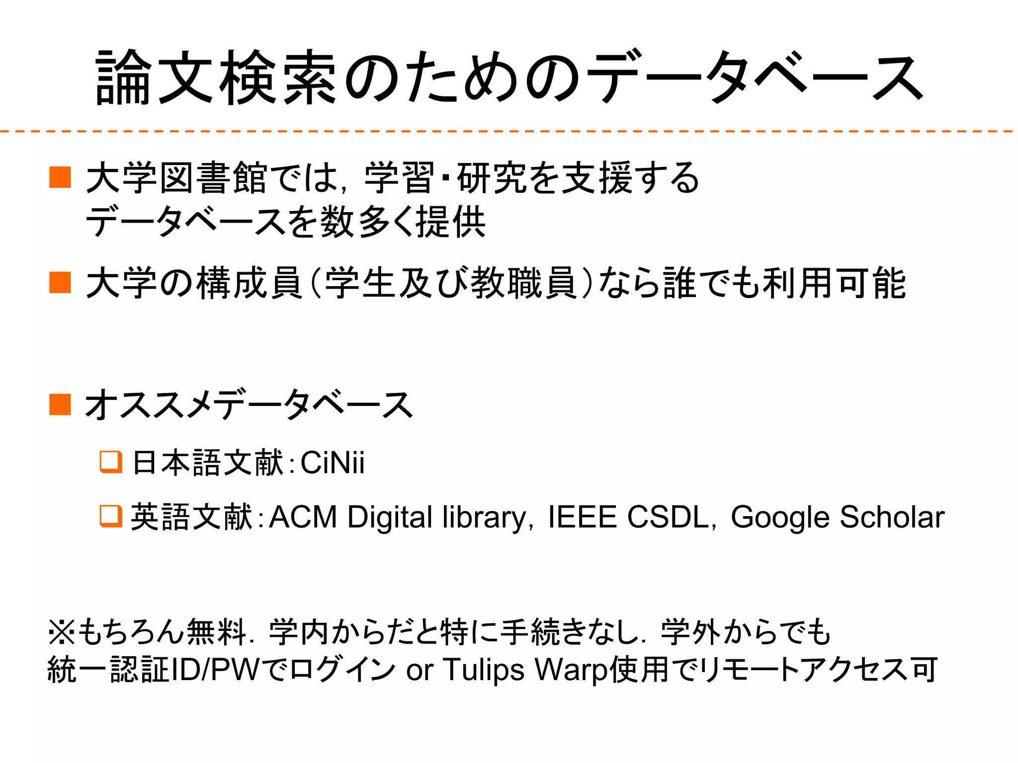 論文検索のためのデータベース
 大学図書館では，学習・研究を支援する
データベースを数多く提供
 大学の構成員（学生及び教職員）なら誰でも利用可能
 オススメデータベース
日本語文献：CiNii
英語文献：ACM Digital library，IEEE CSDL，Google Scholar
※もちろん無料．学内からだと特に手続きなし．学外からでも
統一認証ID/PWでログイン or Tulips Warp使用でリモートアクセス可
 