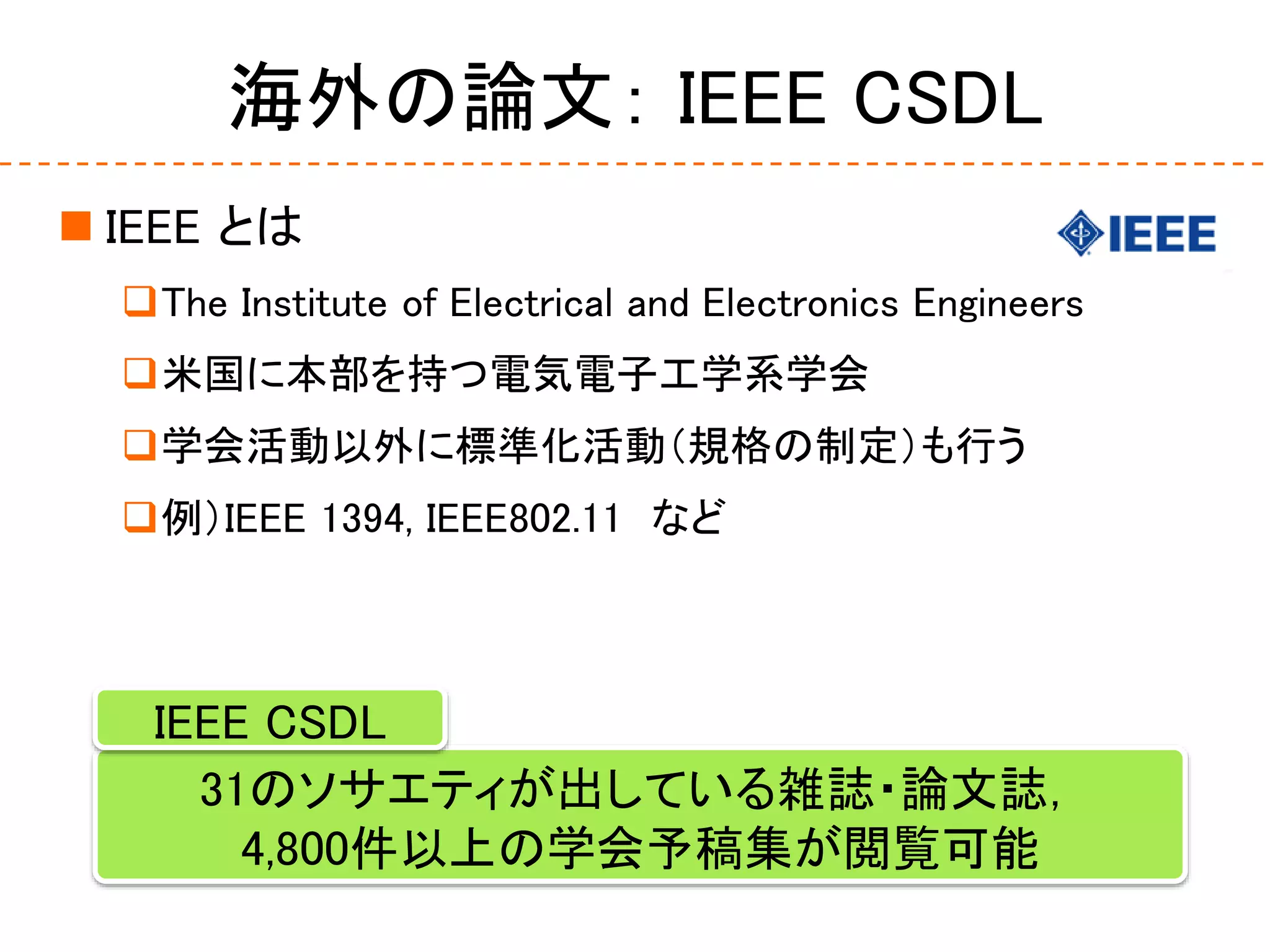 海外の論文： IEEE CSDL
 IEEE とは
The Institute of Electrical and Electronics Engineers
米国に本部を持つ電気電子工学系学会
学会活動以外に標準化活動（規格の制定）も行う
例）IEEE 1394, IEEE802.11 など
31のソサエティが出している雑誌・論文誌，
4,800件以上の学会予稿集が閲覧可能
IEEE CSDL
 
