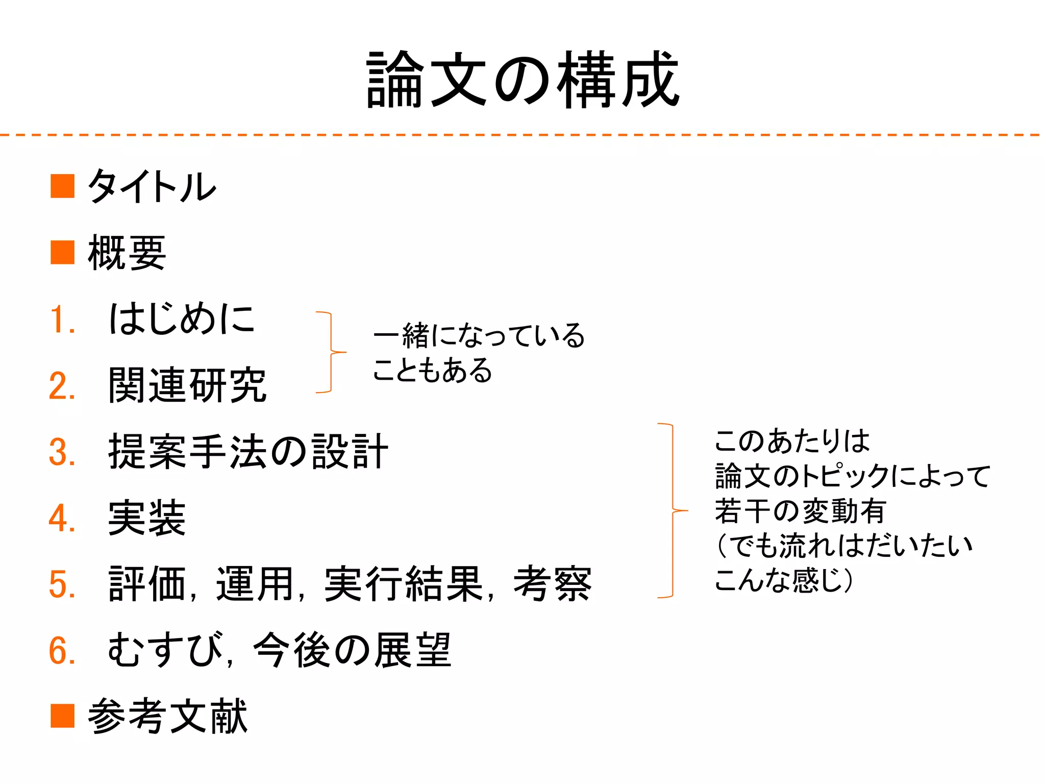 論文の構成
 タイトル
 概要
1. はじめに
2. 関連研究
3. 提案手法の設計
4. 実装
5. 評価，運用，実行結果，考察
6. むすび，今後の展望
 参考文献
一緒になっている
こともある
このあたりは
論文のトピックによって
若干の変動有
（でも流れはだいたい
こんな感じ）
 