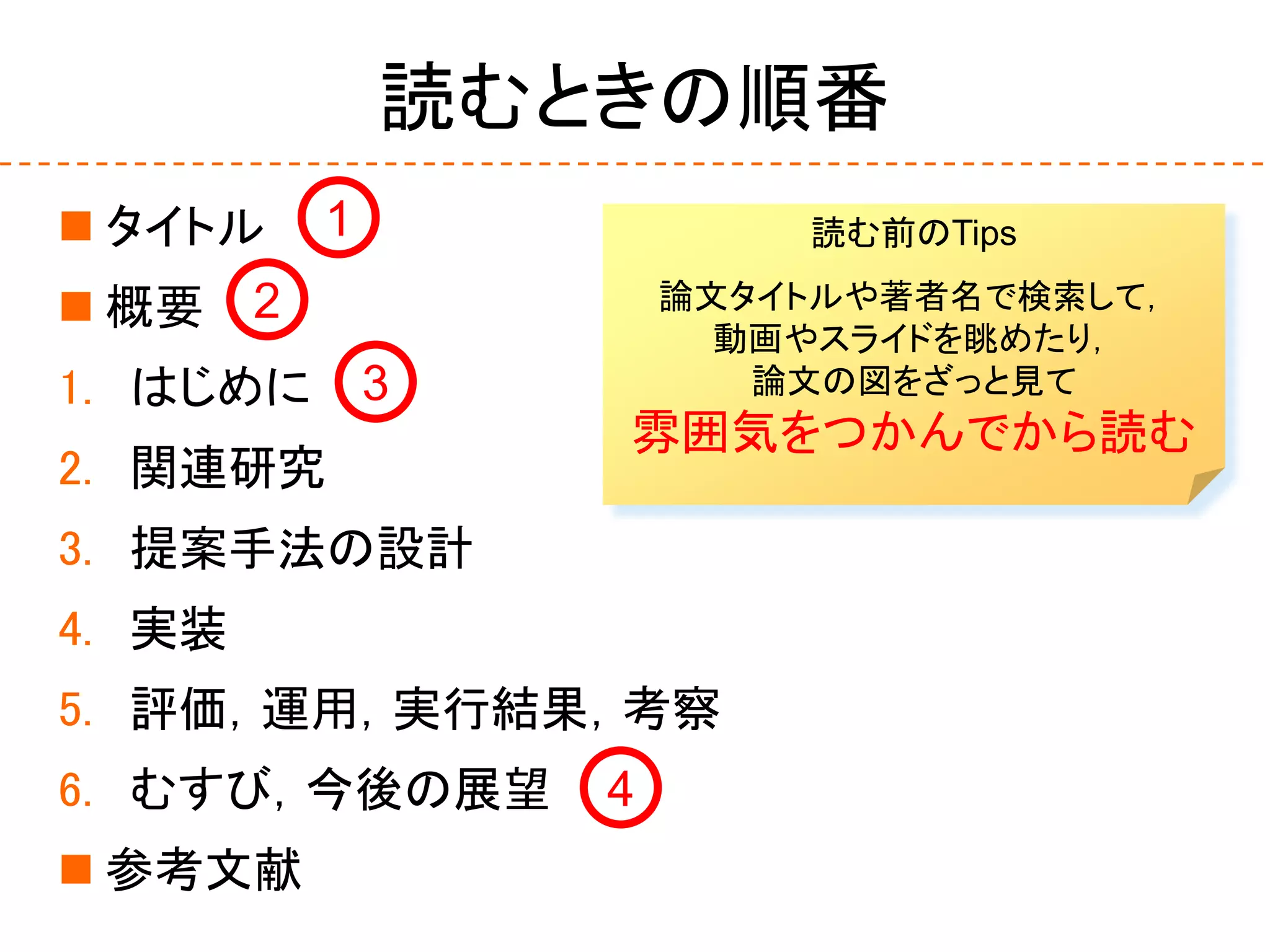 読むときの順番
 タイトル
 概要
1. はじめに
2. 関連研究
3. 提案手法の設計
4. 実装
5. 評価，運用，実行結果，考察
6. むすび，今後の展望
 参考文献
1
2
3
4
読む前のTips
論文タイトルや著者名で検索して，
動画やスライドを眺めたり，
論文の図をざっと見て
雰囲気をつかんでから読む
 