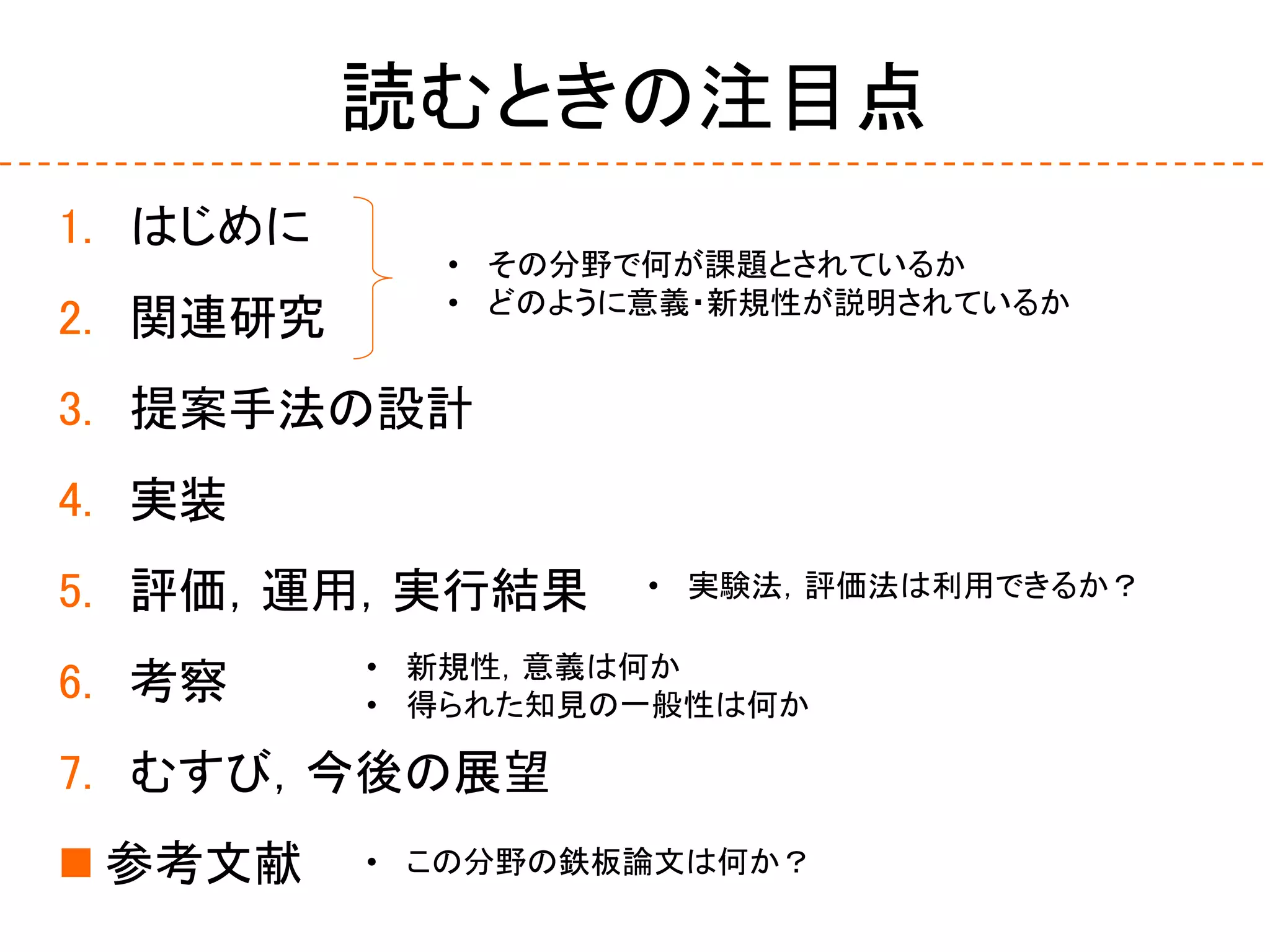 読むときの注目点
1. はじめに
2. 関連研究
3. 提案手法の設計
4. 実装
5. 評価，運用，実行結果
6. 考察
7. むすび，今後の展望
 参考文献
• その分野で何が課題とされているか
• どのように意義・新規性が説明されているか
• 新規性，意義は何か
• 得られた知見の一般性は何か
• 実験法，評価法は利用できるか？
• この分野の鉄板論文は何か？
 