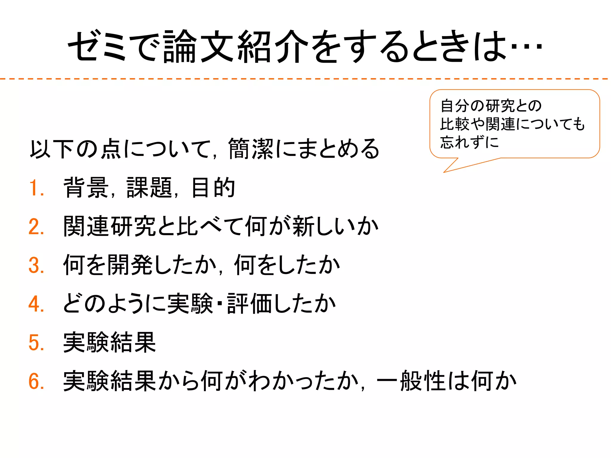 ゼミで論文紹介をするときは…
以下の点について，簡潔にまとめる
1. 背景，課題，目的
2. 関連研究と比べて何が新しいか
3. 何を開発したか，何をしたか
4. どのように実験・評価したか
5. 実験結果
6. 実験結果から何がわかったか，一般性は何か
自分の研究との
比較や関連についても
忘れずに
 