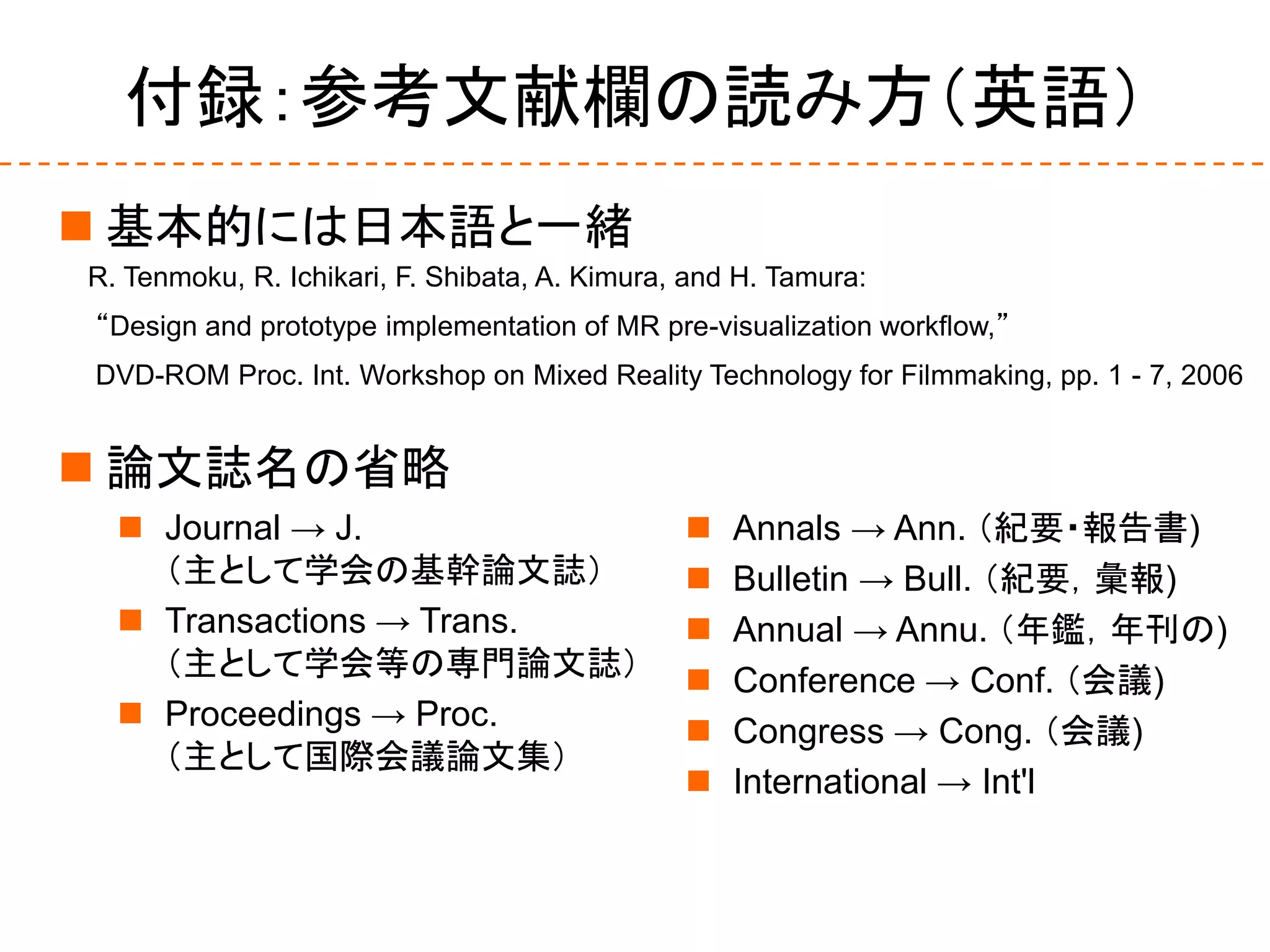 付録：参考文献欄の読み方（英語）
 基本的には日本語と一緒
 論文誌名の省略
R. Tenmoku, R. Ichikari, F. Shibata, A. Kimura, and H. Tamura:
“Design and prototype implementation of MR pre-visualization workflow,”
DVD-ROM Proc. Int. Workshop on Mixed Reality Technology for Filmmaking, pp. 1 - 7, 2006
 Journal → J.
（主として学会の基幹論文誌）
 Transactions → Trans.
（主として学会等の専門論文誌）
 Proceedings → Proc.
（主として国際会議論文集）
 Annals → Ann. （紀要・報告書)
 Bulletin → Bull. （紀要，彙報)
 Annual → Annu. （年鑑，年刊の)
 Conference → Conf. （会議)
 Congress → Cong. （会議)
 International → Int'l
 