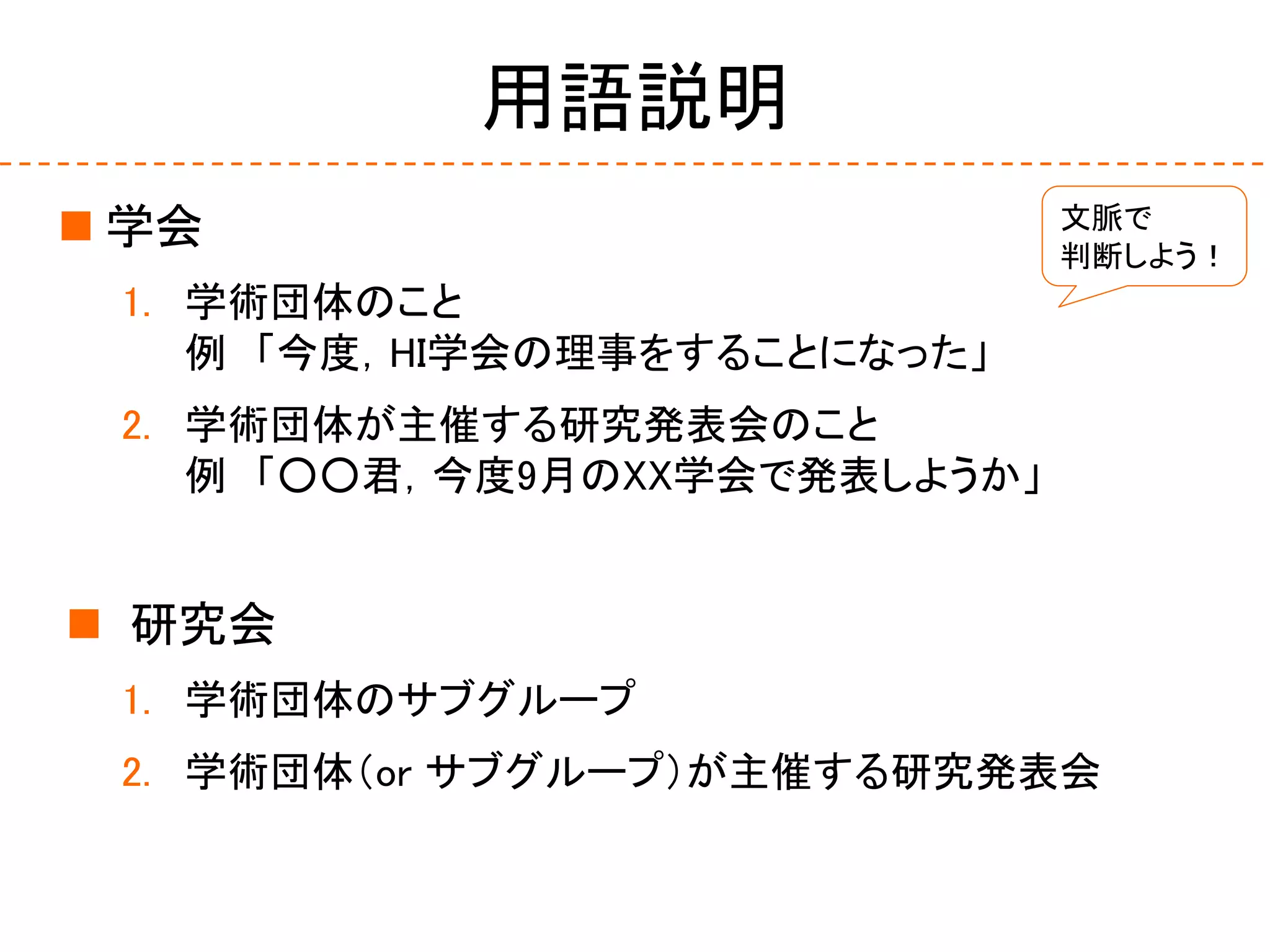 用語説明
 学会
1. 学術団体のこと
例 「今度，HI学会の理事をすることになった」
2. 学術団体が主催する研究発表会のこと
例 「○○君，今度9月のXX学会で発表しようか」
 研究会
1. 学術団体のサブグループ
2. 学術団体（or サブグループ）が主催する研究発表会
文脈で
判断しよう！
 