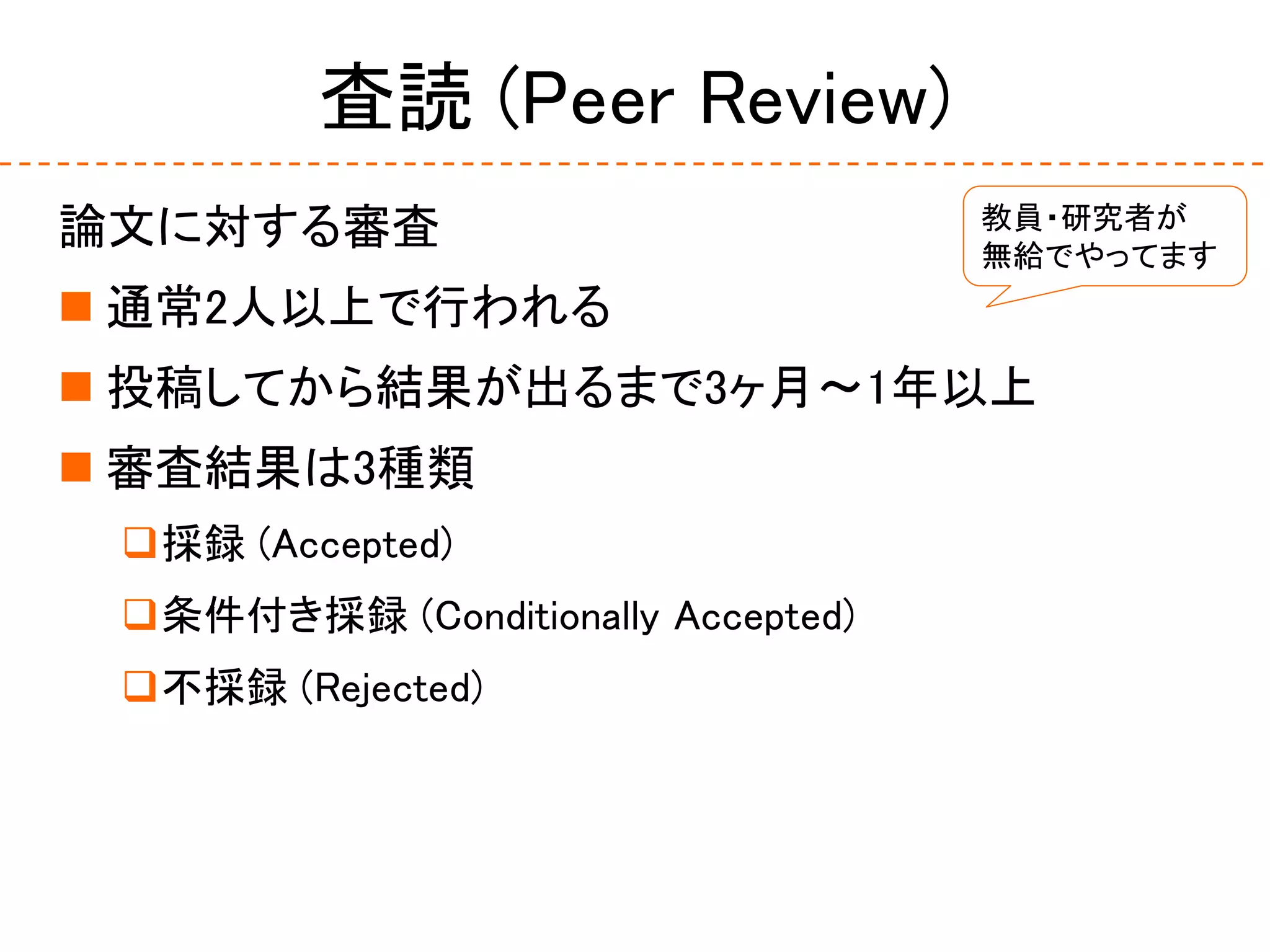 査読 (Peer Review)
論文に対する審査
 通常2人以上で行われる
 投稿してから結果が出るまで3ヶ月〜1年以上
 審査結果は3種類
採録 (Accepted)
条件付き採録 (Conditionally Accepted)
不採録 (Rejected)
教員・研究者が
無給でやってます
 