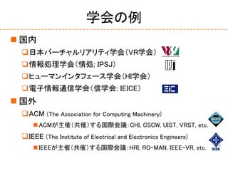 学会の例
 国内
日本バーチャルリアリティ学会（VR学会）
情報処理学会（情処; IPSJ）
ヒューマンインタフェース学会（HI学会）
電子情報通信学会（信学会; IEICE）
 国外
ACM (The Association f...