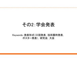 その2：学会発表
Keywords：発表形式（口頭発表，技術展時発表，
ポスター発表），研究会，大会
 