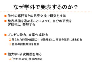なぜ学外で発表するのか？
 学外の専門家との意見交換で研究を推進
 発表準備を進めることによって，自分の研究を
客観視し，整理する
 プレゼン能力，文章作成能力
限られた時間・紙面の中で論理的に，事実を端的にまとめる
聴衆の前提知識を推測
 他大学・研究機関を知る
「井の中の蛙」状態の回避
 