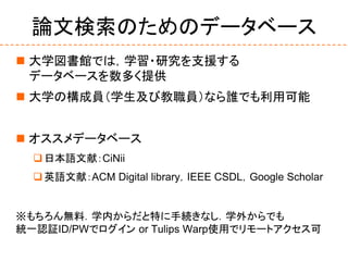 論文検索のためのデータベース
 大学図書館では，学習・研究を支援する
データベースを数多く提供
 大学の構成員（学生及び教職員）なら誰でも利用可能
 オススメデータベース
日本語文献：CiNii
英語文献：ACM Digital library，IEEE CSDL，Google Scholar
※もちろん無料．学内からだと特に手続きなし．学外からでも
統一認証ID/PWでログイン or Tulips Warp使用でリモートアクセス可
 