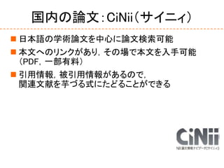 国内の論文：CiNii（サイニィ）
 日本語の学術論文を中心に論文検索可能
 本文へのリンクがあり，その場で本文を入手可能
（PDF，一部有料）
 引用情報，被引用情報があるので，
関連文献を芋づる式にたどることができる
 