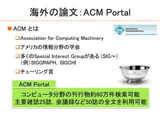 海外の論文：ACM Portal
 ACM とは
Association for Computing Machinery
アメリカの情報分野の学会
多くのSpecial Interest Groupがある (SIG～)
（例）SIGGRAPH，SIGCHI
チューリング賞
コンピュータ分野の刊行物約60万件検索可能
主要雑誌25誌，会議録など50誌の全文を利用可能
ACM Portal
 