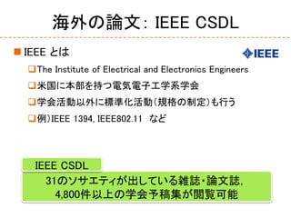 海外の論文： IEEE CSDL
 IEEE とは
The Institute of Electrical and Electronics Engineers
米国に本部を持つ電気電子工学系学会
学会活動以外に標準化活動（規格の制定）も...